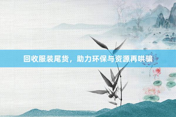 回收服装尾货，助力环保与资源再哄骗