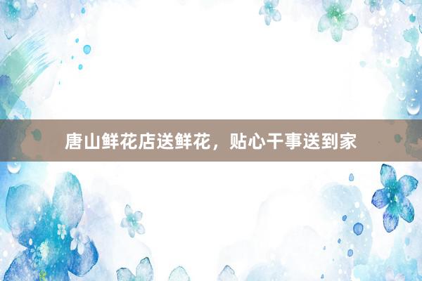 唐山鲜花店送鲜花，贴心干事送到家